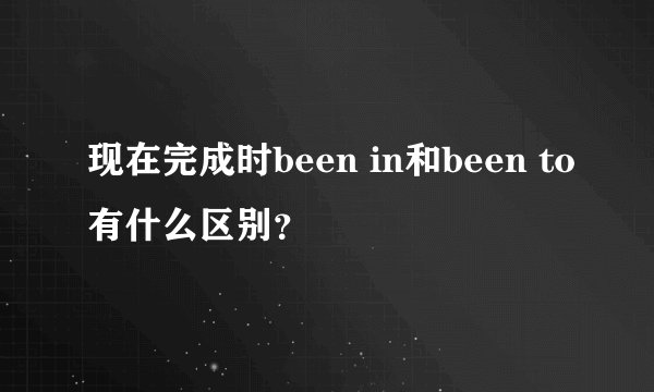 现在完成时been in和been to有什么区别？