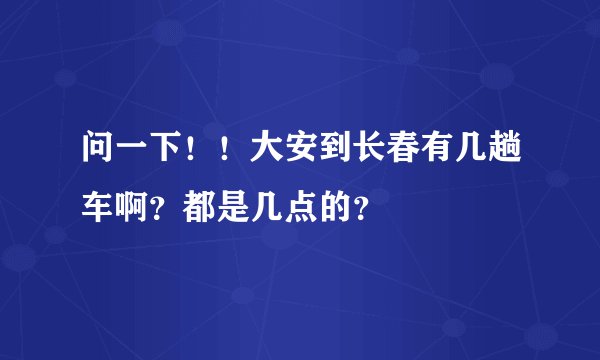 问一下！！大安到长春有几趟车啊？都是几点的？