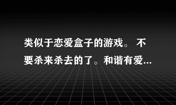 类似于恋爱盒子的游戏。 不要杀来杀去的了。和谐有爱的，。 女生多点的网游。