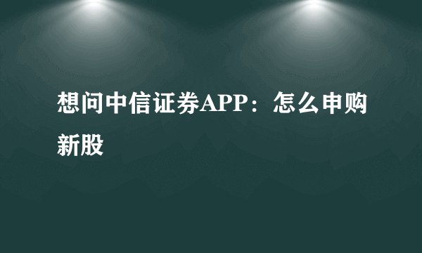 想问中信证券APP：怎么申购新股
