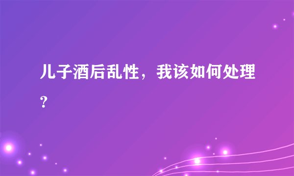 儿子酒后乱性，我该如何处理？
