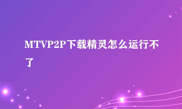 MTVP2P下载精灵怎么运行不了