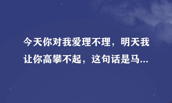 今天你对我爱理不理，明天我让你高攀不起，这句话是马云说的？
