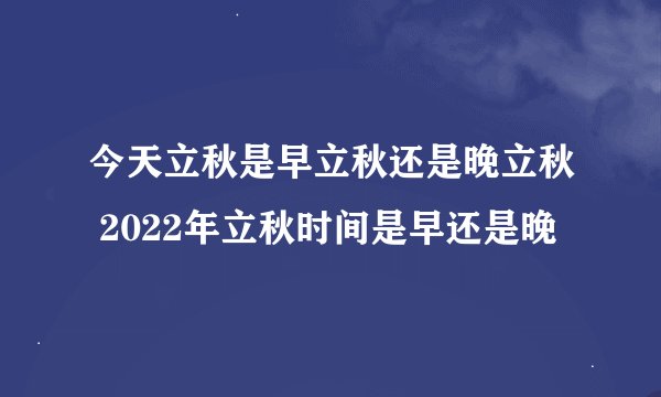 今天立秋是早立秋还是晚立秋 2022年立秋时间是早还是晚