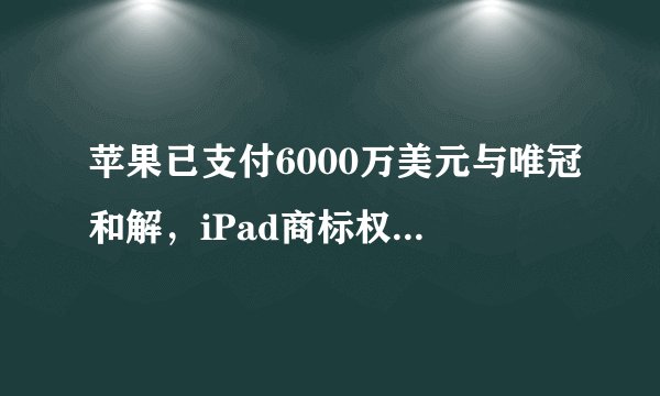苹果已支付6000万美元与唯冠和解，iPad商标权纠纷是否正式终结？