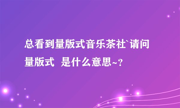 总看到量版式音乐茶社`请问 量版式  是什么意思~？