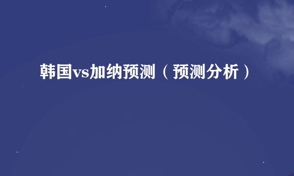 韩国vs加纳预测（预测分析）