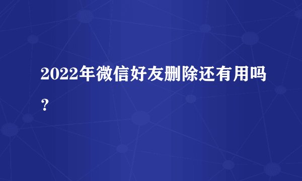 2022年微信好友删除还有用吗？