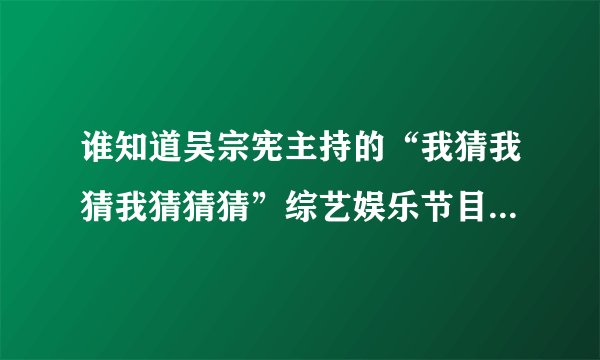 谁知道吴宗宪主持的“我猜我猜我猜猜猜”综艺娱乐节目有多久的历史了？请给详细介绍下哦。。。