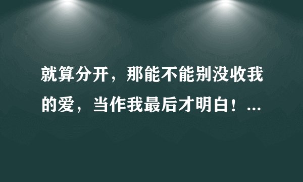 就算分开，那能不能别没收我的爱，当作我最后才明白！有知道这叫什么歌名字的麻烦告诉我！