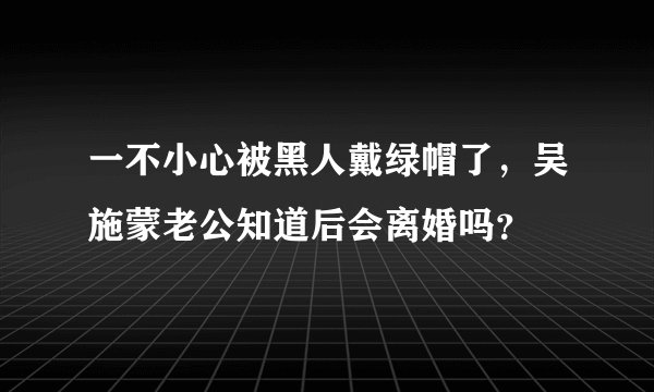 一不小心被黑人戴绿帽了，吴施蒙老公知道后会离婚吗？