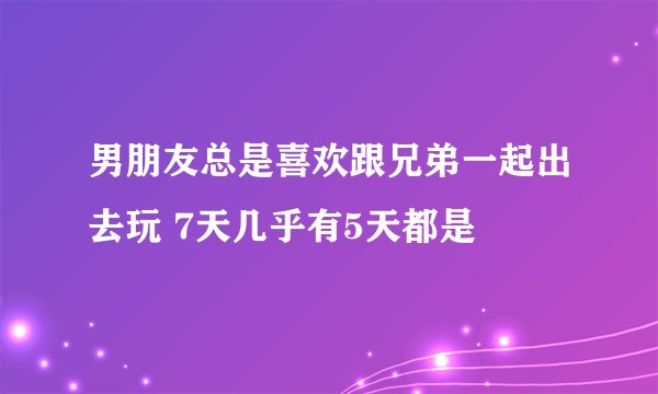 男朋友总是喜欢跟兄弟一起出去玩 7天几乎有5天都是