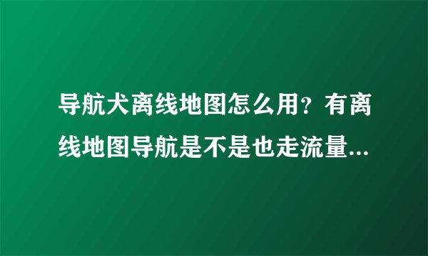 导航犬离线地图怎么用？有离线地图导航是不是也走流量？（全国地图是今天才下的）