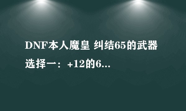 DNF本人魔皇 纠结65的武器 选择一：+12的65稀有（千年枯木法杖）选择二：+10的神器（无尽的华尔兹）