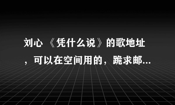刘心 《凭什么说》的歌地址，可以在空间用的，跪求邮箱是xp915225327@qq.com 谢谢