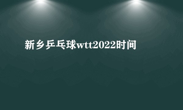 新乡乒乓球wtt2022时间