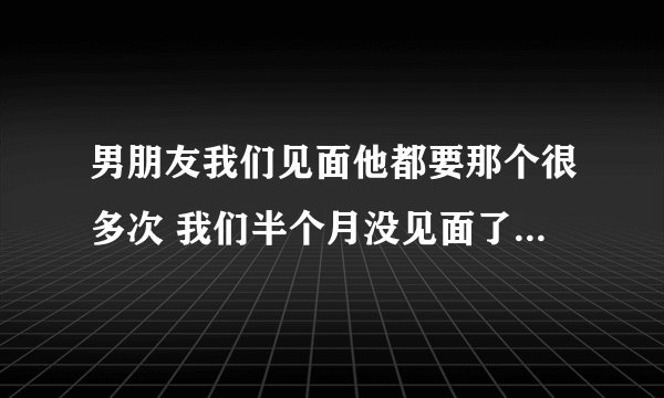 男朋友我们见面他都要那个很多次 我们半个月没见面了 明天见面去看电影 他会和我一起住吗？