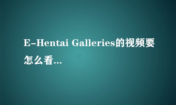 E-Hentai Galleries的视频要怎么看 怎么还要注册啊 谁能帮帮我