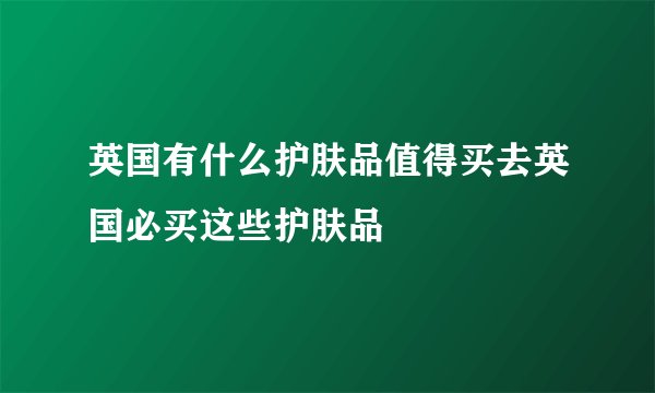 英国有什么护肤品值得买去英国必买这些护肤品