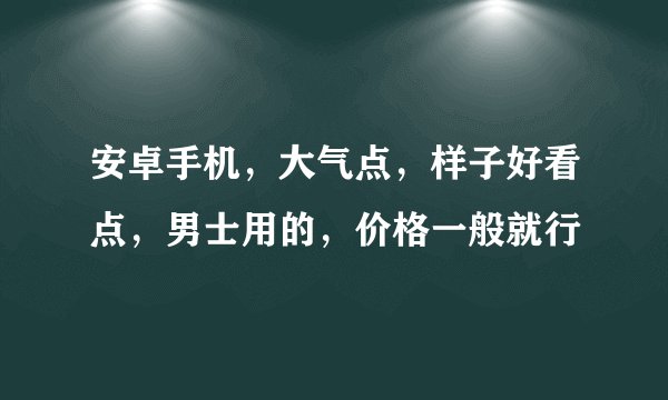 安卓手机，大气点，样子好看点，男士用的，价格一般就行