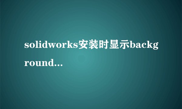 solidworks安装时显示backgrounddownloaderison
