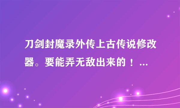 刀剑封魔录外传上古传说修改器。要能弄无敌出来的 ！！！急！急急！！急支糖浆！！！