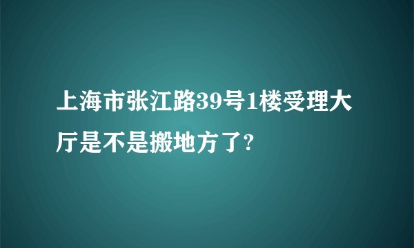 上海市张江路39号1楼受理大厅是不是搬地方了?