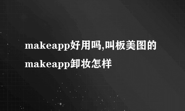 makeapp好用吗,叫板美图的makeapp卸妆怎样