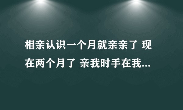 相亲认识一个月就亲亲了 现在两个月了 亲我时手在我胸部不老实 这人有问题吗 还是我想多了