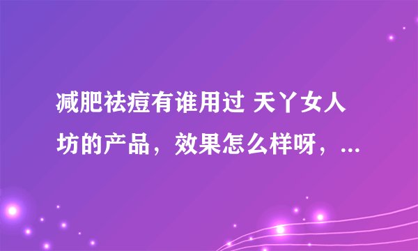 减肥祛痘有谁用过 天丫女人坊的产品，效果怎么样呀，有用过的朋友能不能和我说下，