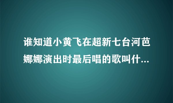 谁知道小黄飞在超新七台河芭娜娜演出时最后唱的歌叫什么名字？谢谢！