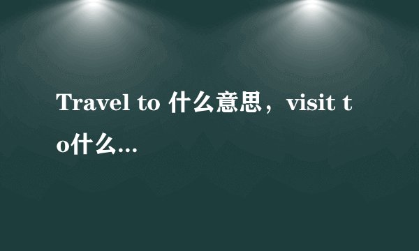 Travel to 什么意思，visit to什么意思，两者用法有什么区别呢？
