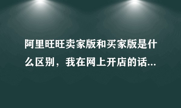 阿里旺旺卖家版和买家版是什么区别，我在网上开店的话，是要这两个吗？