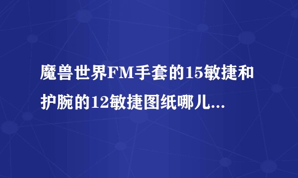 魔兽世界FM手套的15敏捷和护腕的12敏捷图纸哪儿卖的吖？