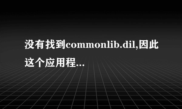 没有找到commonlib.dil,因此这个应用程序未能启动。重新安装应用程序可能会修复此问题