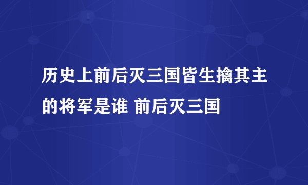 历史上前后灭三国皆生擒其主的将军是谁 前后灭三国