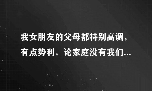 我女朋友的父母都特别高调，有点势利，论家庭没有我们家好，经常说我没文化什么！她女儿是本科，我是大专