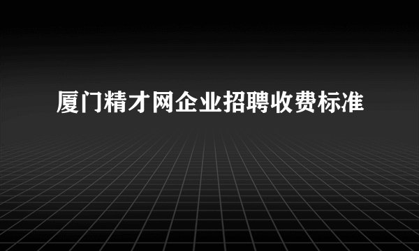 厦门精才网企业招聘收费标准