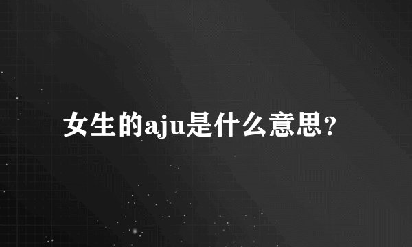 女生的aju是什么意思？
