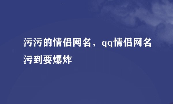 污污的情侣网名，qq情侣网名污到要爆炸