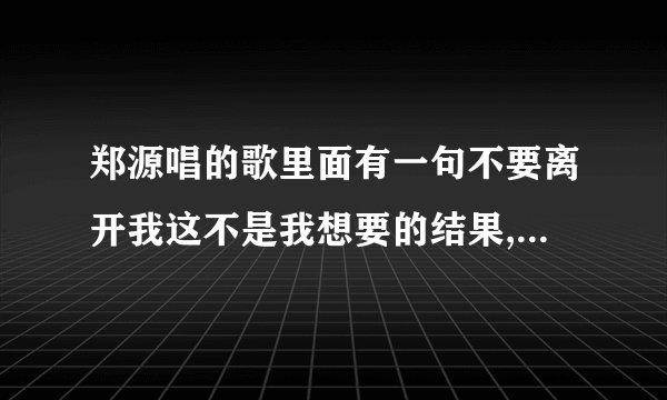 郑源唱的歌里面有一句不要离开我这不是我想要的结果,是什么歌呢??