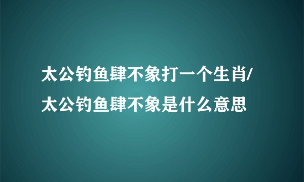 太公钓鱼肆不象打一个生肖/太公钓鱼肆不象是什么意思
