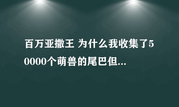 百万亚撒王 为什么我收集了50000个萌兽的尾巴但只有一张感谢型妙妮？不是说25000个就能换一张