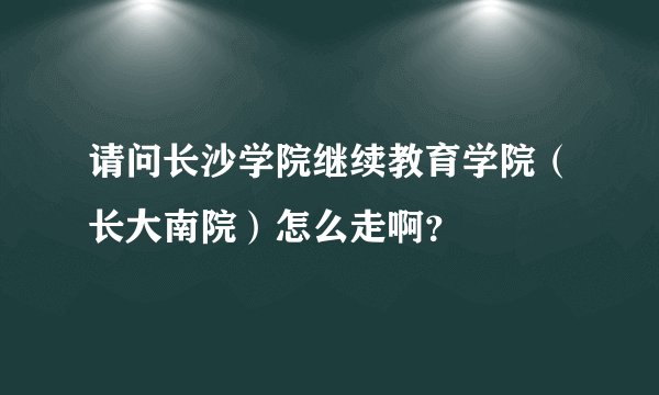 请问长沙学院继续教育学院（长大南院）怎么走啊？