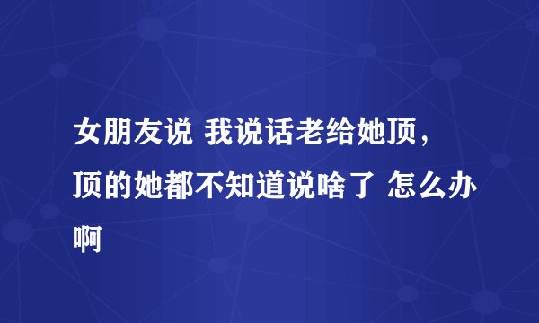 女朋友说 我说话老给她顶，顶的她都不知道说啥了 怎么办啊