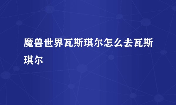 魔兽世界瓦斯琪尔怎么去瓦斯琪尔
