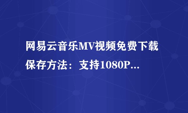 网易云音乐MV视频免费下载保存方法：支持1080P/4K/8K高清视频（2022最新）