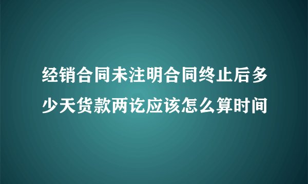 经销合同未注明合同终止后多少天货款两讫应该怎么算时间