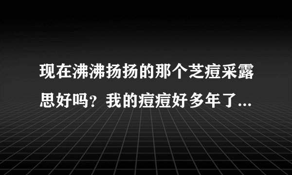 现在沸沸扬扬的那个芝痘采露思好吗？我的痘痘好多年了能去除吗？
