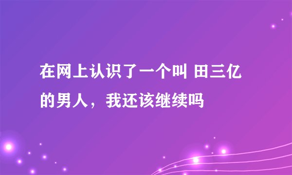 在网上认识了一个叫 田三亿的男人，我还该继续吗